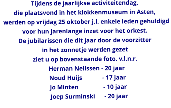 Tijdens de jaarlijkse activiteitendag,  die plaatsvond in het klokkenmuseum in Asten,    werden op vrijdag 25 oktober j.l. enkele leden gehuldigd  voor hun jarenlange inzet voor het orkest. De jubilarissen die dit jaar door de voorzitter  in het zonnetje werden gezet ziet u op bovenstaande foto. v.l.n.r.   Herman Nelissen - 20 jaar    Noud Huijs             - 17 jaar     Jo Minten                - 10 jaar      Joep Surminski      - 20 jaar
